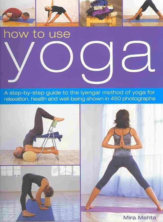 How to Use Yoga: A Step-by-Step Guide to the Iyengar Method of Yoga for Relaxation, Health and Well-Being Shown in 450 Photographs Mira Mehta