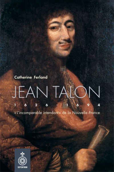Jean Talon : « L’incomparable intendant » de la Nouvelle-France par Catherine Ferland